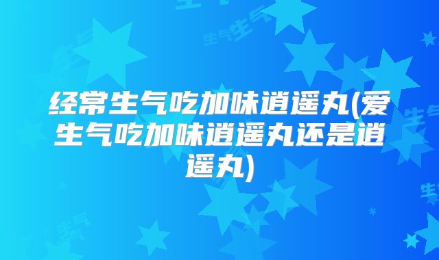 经常生气吃加味逍遥丸(爱生气吃加味逍遥丸还是逍遥丸)