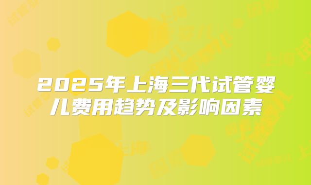 2025年上海三代试管婴儿费用趋势及影响因素