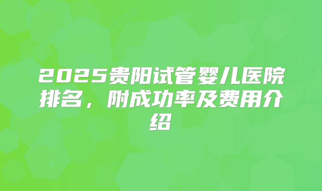 2025贵阳试管婴儿医院排名，附成功率及费用介绍