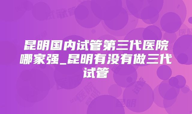 昆明国内试管第三代医院哪家强_昆明有没有做三代试管