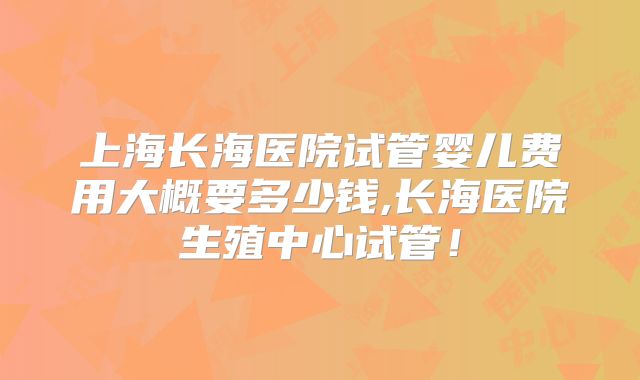 上海长海医院试管婴儿费用大概要多少钱,长海医院生殖中心试管！