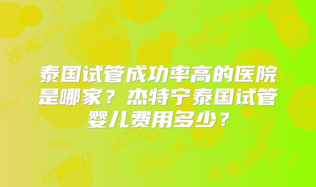 泰国试管成功率高的医院是哪家?杰特宁泰国试管婴儿费用多少?