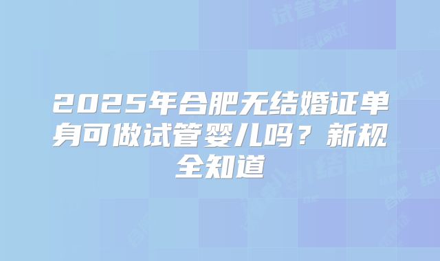 2025年合肥无结婚证单身可做试管婴儿吗？新规全知道