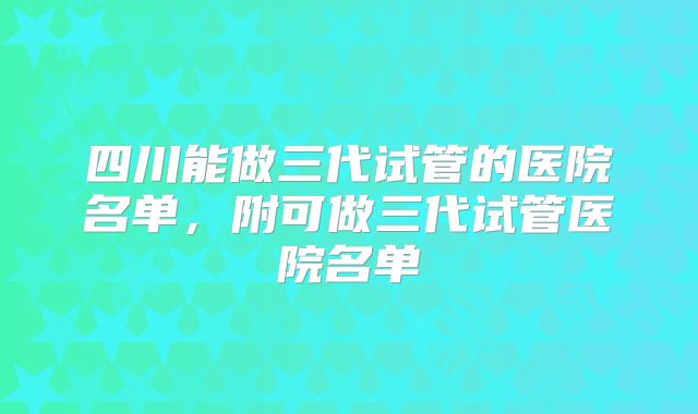 四川能做三代试管的医院名单,附可做三代试管医院名单