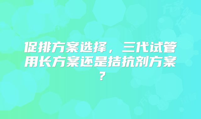 促排方案选择，三代试管用长方案还是拮抗剂方案？