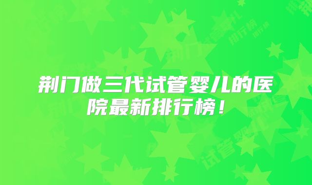 荆门做三代试管婴儿的医院最新排行榜！