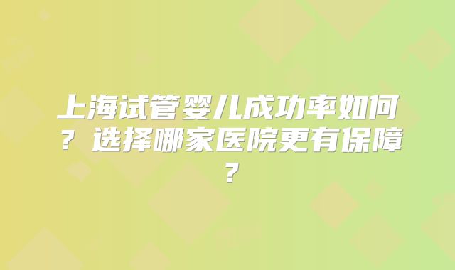 上海试管婴儿成功率如何？选择哪家医院更有保障？