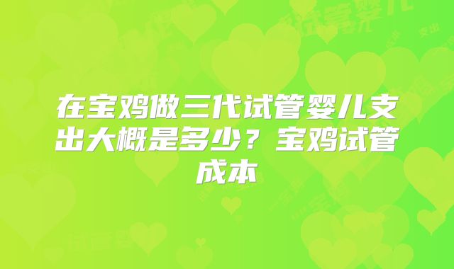 在宝鸡做三代试管婴儿支出大概是多少？宝鸡试管成本