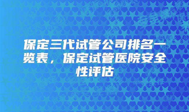 保定三代试管公司排名一览表，保定试管医院安全性评估