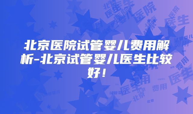 北京医院试管婴儿费用解析-北京试管婴儿医生比较好！