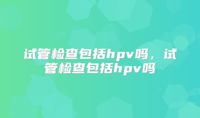 试管检查包括hpv吗,试管检查包括hpv吗