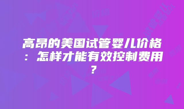 高昂的美国试管婴儿价格：怎样才能有效控制费用？
