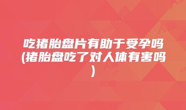 吃猪胎盘片有助于受孕吗(猪胎盘吃了对人体有害吗)