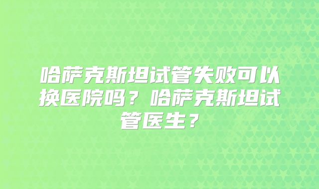哈萨克斯坦试管失败可以换医院吗？哈萨克斯坦试管医生？
