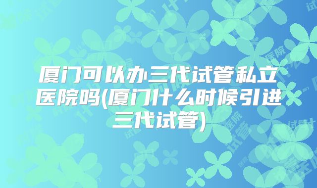 厦门可以办三代试管私立医院吗(厦门什么时候引进三代试管)