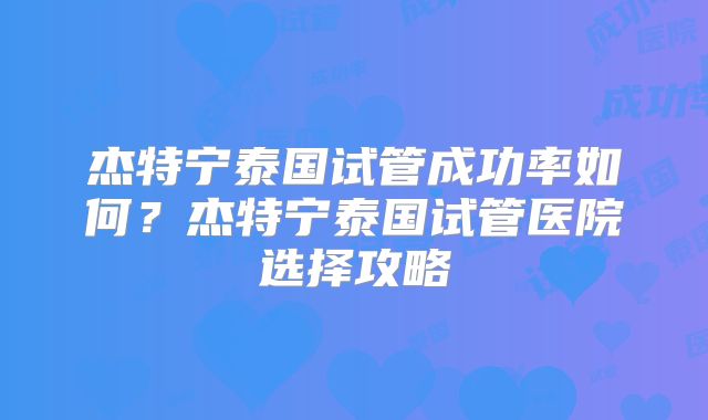 杰特宁泰国试管成功率如何？杰特宁泰国试管医院选择攻略