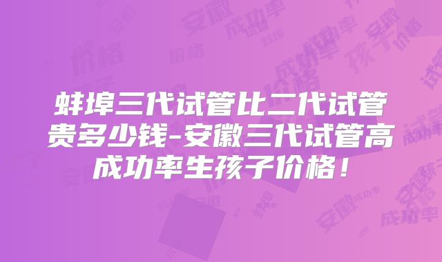 蚌埠三代试管比二代试管贵多少钱-安徽三代试管高成功率生孩子价格!