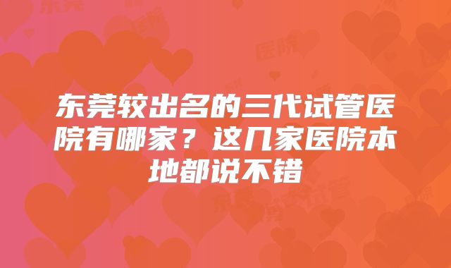东莞较出名的三代试管医院有哪家？这几家医院本地都说不错
