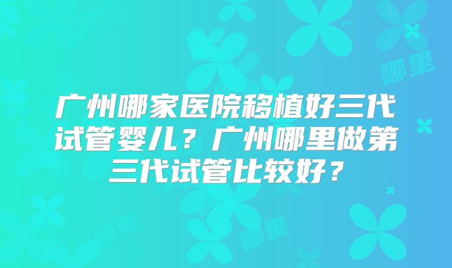 广州哪家医院移植好三代试管婴儿？广州哪里做第三代试管比较好？