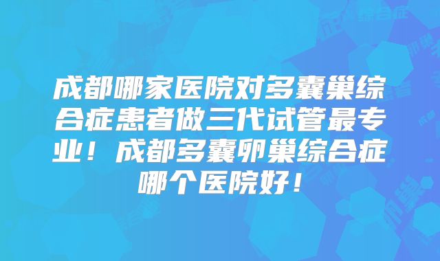成都哪家医院对多囊巢综合症患者做三代试管最专业！成都多囊卵巢综合症哪个医院好！