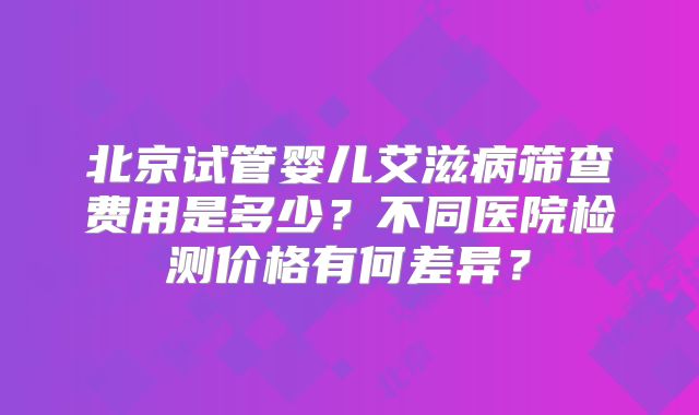 北京试管婴儿艾滋病筛查费用是多少？不同医院检测价格有何差异？