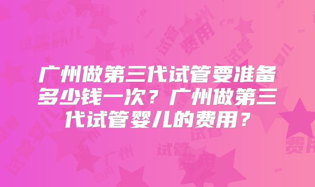 广州做第三代试管要准备多少钱一次？广州做第三代试管婴儿的费用？