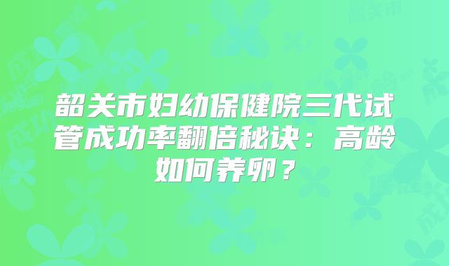 韶关市妇幼保健院三代试管成功率翻倍秘诀：高龄如何养卵？