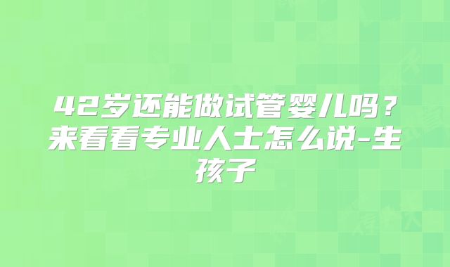 42岁还能做试管婴儿吗?来看看专业人士怎么说-生孩子