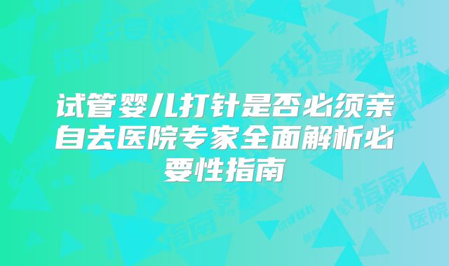 试管婴儿打针是否必须亲自去医院专家全面解析必要性指南
