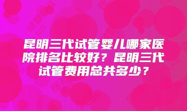昆明三代试管婴儿哪家医院排名比较好？昆明三代试管费用总共多少？