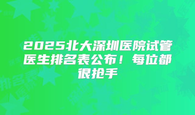 2025北大深圳医院试管医生排名表公布！每位都很抢手