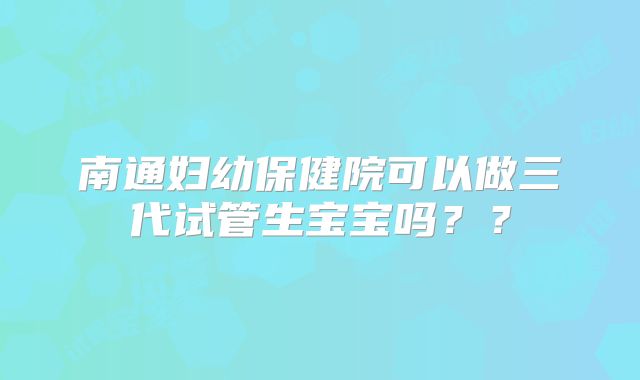 南通妇幼保健院可以做三代试管生宝宝吗？？