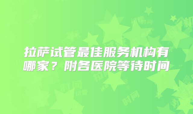 拉萨试管最佳服务机构有哪家？附各医院等待时间