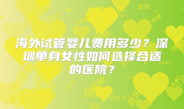 海外试管婴儿费用多少？深圳单身女性如何选择合适的医院？