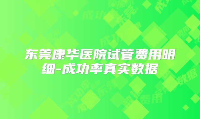 东莞康华医院试管费用明细-成功率真实数据