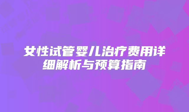 女性试管婴儿治疗费用详细解析与预算指南