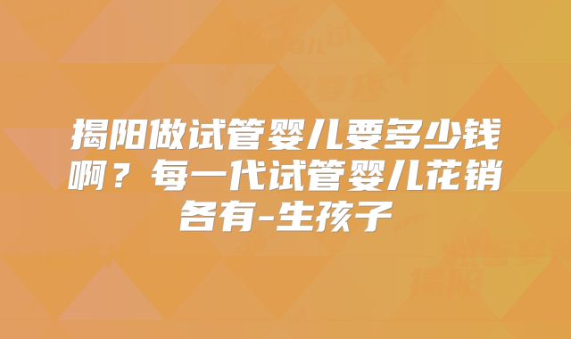 揭阳做试管婴儿要多少钱啊？每一代试管婴儿花销各有-生孩子