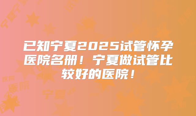 已知宁夏2025试管怀孕医院名册！宁夏做试管比较好的医院！