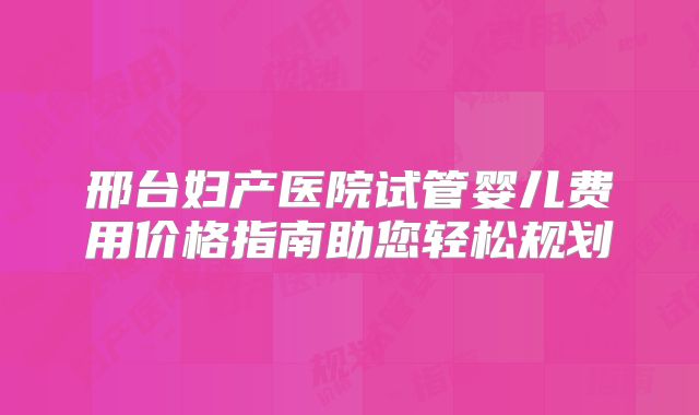 邢台妇产医院试管婴儿费用价格指南助您轻松规划