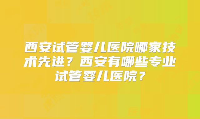 西安试管婴儿医院哪家技术先进？西安有哪些专业试管婴儿医院？
