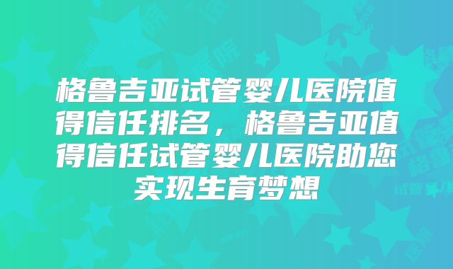 格鲁吉亚试管婴儿医院值得信任排名，格鲁吉亚值得信任试管婴儿医院助您实现生育梦想