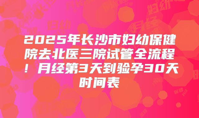 2025年长沙市妇幼保健院去北医三院试管全流程！月经第3天到验孕30天时间表