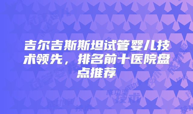 吉尔吉斯斯坦试管婴儿技术领先，排名前十医院盘点推荐