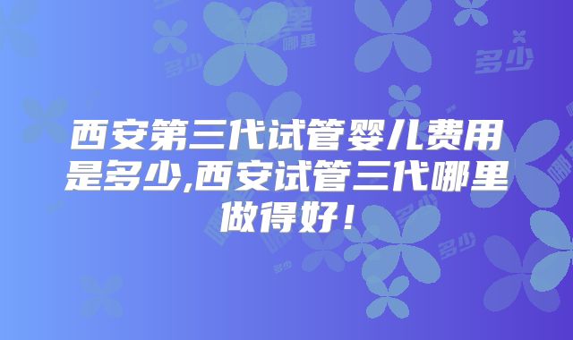 西安第三代试管婴儿费用是多少,西安试管三代哪里做得好！
