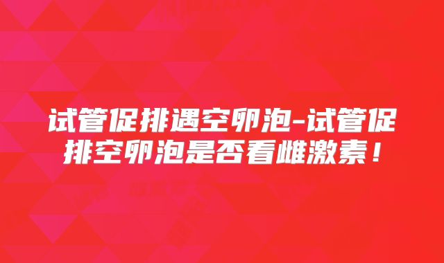 试管促排遇空卵泡-试管促排空卵泡是否看雌激素！