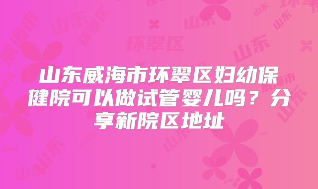 山东威海市环翠区妇幼保健院可以做试管婴儿吗？分享新院区地址