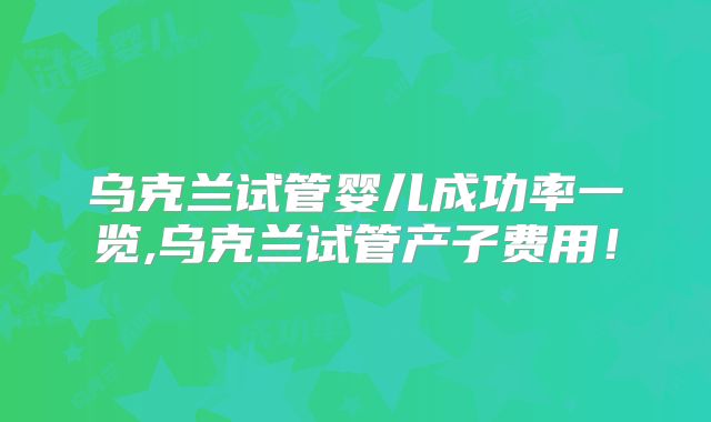 乌克兰试管婴儿成功率一览,乌克兰试管产子费用!