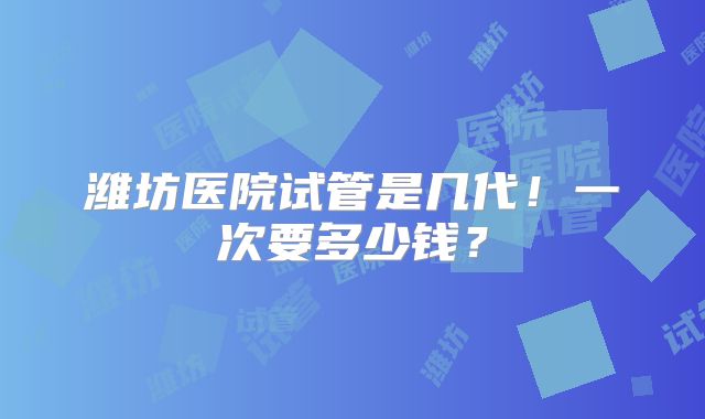 潍坊医院试管是几代！一次要多少钱？