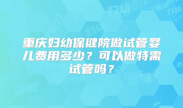 重庆妇幼保健院做试管婴儿费用多少？可以做特需试管吗？