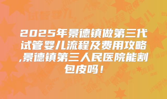 2025年景德镇做第三代试管婴儿流程及费用攻略,景德镇第三人民医院能割包皮吗！